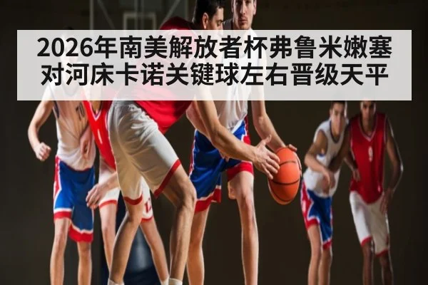 2026年南美解放者杯弗鲁米嫩塞对河床卡诺关键球左右晋级天平